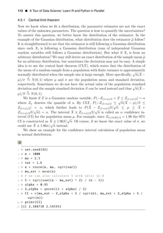 112 • A Tour of Data Science: Learn R and Python in Parallel
4.5.1 Central limit theorem
Now we know when we ﬁt a distribution, the parameter estimates are not the exact
values of the unknown parameters. The question is how to quantify the uncertainties?
To answer this question, we better know the distribution of the estimator. In the
example of the Gaussian distribution, what distribution does the estimator μ̂ follow?
It is straightforward to see that the estimator is still following a Gaussian distribution
since each Xi is following a Gaussian distribution (sum of independent Gaussian
random variables still follows a Gaussian distribution). But what if Xi is from an
arbitrary distribution? We may still derive an exact distribution of the sample mean μ̂
for an arbitrary distribution, but sometimes the derivation may not be easy. A simple
idea is to use the central limit theorem (CLT), which states that the distribution of
the mean of a random sample from a population with ﬁnite variance is approximately
√
normally distributed when the sample size is large enough. More speciﬁcally, n(X
¯ −
d
μ)/σ −
→ N(0, 1) where μ and σ are the population mean and standard deviation,
respectively. Sometimes we do not have the actual value of the population standard
√
deviation and the sample standard deviation S can be used instead and thus n(X
¯ −
d
μ)/S −
→ N(0, 1).
We know if Z is a Gaussian random variable, P(−Z(1+α)/2 < Z ≤ Z(1+α)/2) = α
√
where Zu denotes the quantile of u. By CLT, P(−Z(1+α)/2 ≤ n(X
¯ − μ)/S ≤
√
Z(1+α)/2) = α, which further leads to P(X
¯ − Z(1+α)/2S/ n ≤ μ ≤ X
¯ +
√ √
¯
Z(1+α)/2S/ n) = α. The interval X ± Z(1+α)/2S/ n is called an α conﬁdence in­
terval (CI) for the population mean μ. For example, since Z(1+0.95)/2 = 1.96 the 95%
√
¯
CI is constructed as X
√
± 1.96S/ n. Of course, if we know the exact value of σ, we
could use X
¯ ± 1.96σ/ n instead.
We show an example for the conﬁdence interval calculation of population mean
in normal distribution.
R
1 > set.seed(42)
2 > n = 1000
3 > mu = 2.5
4 > var = 1.6
5 > x = rnorm(n, mu, sqrt(var))
6 > mu_est = mean(x)
7 > # we can also calculate S with sd(x) in R
8 > S = sqrt(sum((x − mu_est) ^ 2) / (n − 1))
9 > alpha = 0.95
10 > Z_alpha = qnorm((1 + alpha) / 2)
11 > CI = c(mu_est − Z_alpha ∗ S / sqrt(n), mu_est + Z_alpha ∗ S /
sqrt(n))
12 > print(CI)
13 [1] 2.388738 2.545931
 