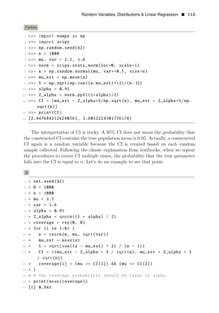 Random Variables, Distributions & Linear Regression • 113
Python
1 >>> import numpy as np
2 >>> import scipy
3 >>> np.random.seed(42)
4 >>> n = 1000
5 >>> mu, var = 2.5, 1.6
6 >>> norm = scipy.stats.norm(loc=0, scale=1)
7 >>> x = np.random.normal(mu, var∗∗0.5, size=n)
8 >>> mu_est = np.mean(x)
9 >>> S = np.sqrt(np.sum((x mu_est) 2)/(n 1))
10
− ∗∗ −
>>> alpha = 0.95
11 >>> Z_alpha = norm.ppf((1+alpha)/2)
12 >>> CI = [mu_est − Z_alpha∗S/np.sqrt(n), mu_est + Z_alpha∗S/np.
sqrt(n)]
13 >>> print(CI)
14 [2.4476842124240363, 2.6012224501776178]
The interpretation of CI is tricky. A 95% CI does not mean the probability that
the constructed CI contains the true population mean is 0.95. Actually, a constructed
CI again is a random variable because the CI is created based on each random
sample collected. Following the classic explanation from textbooks, when we repeat
the procedures to create CI multiple times, the probability that the true parameter
falls into the CI is equal to α. Let’s do an example to see that point.
R
1 > set.seed(42)
2 > B = 1000
3 > n = 1000
4 > mu = 2.5
5 > var = 1.6
6 > alpha = 0.95
7 > Z_alpha = qnorm((1 + alpha) / 2)
8 > coverage = rep(0, B)
9 > for (i in 1:B) {
10 + x = rnorm(n, mu, sqrt(var))
11 + mu_est = mean(x)
12 + S = sqrt(sum((x − mu_est) ^ 2) / (n − 1))
13 + CI = c(mu_est − Z_alpha ∗ S / sqrt(n), mu_est + Z_alpha ∗ S
/ sqrt(n))
14 + coverage[i] = (mu >= CI[1]) && (mu <= CI[2])
15 + }
16 > # the coverage probability should be close to alpha
17 > print(mean(coverage))
18 [1] 0.941
 