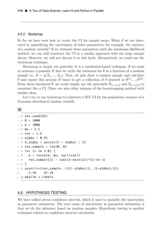 114 • A Tour of Data Science: Learn R and Python in Parallel
4.5.2 Bootstrap
So far we have seen how to create the CI for sample mean. What if we are inter­
ested in quantifying the uncertainty of other parameters, for example, the variance
of a random variable? If we estimate these parameters with the maximum likelihood
method, we can still construct the CI in a similar approach with the large sample
theory. However, we will not discuss it in this book. Alternatively, we could use the
bootstrap technique.
Bootstrap is simple yet powerful. It is a simulation-based technique. If we want
to estimate a quantity θ, ﬁrst we write the estimator for θ as a function of a random
sample i.e., θ̂ = g(X1, ..., Xn). Next, we just draw a random sample and calculate
ˆ θ(1)
θ̂(B)
θ and repeat this process B times to get a collection of θ̂ denoted as ˆ , ..., .
From these simulated θ̂, we could simply use the percentile θ̂(1−α)/2 and θ̂(1+α)/2 to
construct the α CI. There are also other variants of the bootstrapping method with
similar ideas.
Let’s try to use bootstrap to construct a 95% CI for the population variance of a
Gaussian distributed random variable.
R
1 > set.seed(42)
2 > B = 1000
3 > n = 1000
4 > mu = 2.5
5 > var = 1.6
6 > alpha = 0.95
7 > Z_alpha = qnorm((1 + alpha) / 2)
8 > var_sample = rep(0, B)
9 > for (i in 1:B) {
10 + x = rnorm(n, mu, sqrt(var))
11 + var_sample[i] = sum((x−mean(x))^2)/(n−1)
12 + }
13 > quantile(var_sample , c((1−alpha)/2, (1+alpha)/2))
14 2.5% 97.5%
15 1.466778 1.738675
4.6 HYPOTHESIS TESTING
We have talked about conﬁdence interval, which is used to quantify the uncertainty
in parameter estimation. The root cause of uncertainty in parameter estimation is
that we do the inference based on random samples. Hypothesis testing is another
technique related to conﬁdence interval calculation.
 