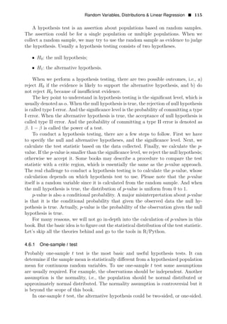 Random Variables, Distributions & Linear Regression • 115
A hypothesis test is an assertion about populations based on random samples.
The assertion could be for a single population or multiple populations. When we
collect a random sample, we may try to use the random sample as evidence to judge
the hypothesis. Usually a hypothesis testing consists of two hypotheses.
• H0: the null hypothesis;
• H1: the alternative hypothesis.
When we perform a hypothesis testing, there are two possible outcomes, i.e., a)
reject H0 if the evidence is likely to support the alternative hypothesis, and b) do
not reject H0 because of insuﬃcient evidence.
The key point to understand in hypothesis testing is the signiﬁcant level, which is
usually denoted as α. When the null hypothesis is true, the rejection of null hypothesis
is called type I error. And the signiﬁcance level is the probability of committing a type
I error. When the alternative hypothesis is true, the acceptance of null hypothesis is
called type II error. And the probability of committing a type II error is denoted as
β. 1 − β is called the power of a test.
To conduct a hypothesis testing, there are a few steps to follow. First we have
to specify the null and alternative hypotheses, and the signiﬁcance level. Next, we
calculate the test statistic based on the data collected. Finally, we calculate the p-
value. If the p-value is smaller than the signiﬁcance level, we reject the null hypothesis;
otherwise we accept it. Some books may describe a procedure to compare the test
statistic with a critic region, which is essentially the same as the p-value approach.
The real challenge to conduct a hypothesis testing is to calculate the p-value, whose
calculation depends on which hypothesis test to use. Please note that the p-value
itself is a random variable since it is calculated from the random sample. And when
the null hypothesis is true, the distribution of p-value is uniform from 0 to 1.
p-value is also a conditional probability. A major misinterpretation about p-value
is that it is the conditional probability that given the observed data the null hy­
pothesis is true. Actually, p-value is the probability of the observation given the null
hypothesis is true.
For many reasons, we will not go in-depth into the calculation of p-values in this
book. But the basic idea is to ﬁgure out the statistical distribution of the test statistic.
Let’s skip all the theories behind and go to the tools in R/Python.
4.6.1 One-sample t test
Probably one-sample t test is the most basic and useful hypothesis tests. It can
determine if the sample mean is statistically diﬀerent from a hypothesized population
mean for continuous random variables. To use one-sample t test some assumptions
are usually required. For example, the observations should be independent. Another
assumption is the normality, i.e., the population should be normal distributed or
approximately normal distributed. The normality assumption is controversial but it
is beyond the scope of this book.
In one-sample t test, the alternative hypothesis could be two-sided, or one-sided.
 
