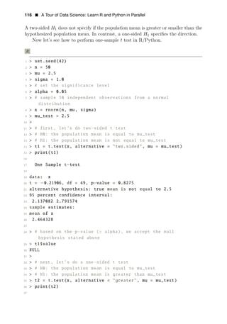 116 • A Tour of Data Science: Learn R and Python in Parallel
A two-sided H1 does not specify if the population mean is greater or smaller than the
hypothesized population mean. In contrast, a one-sided H1 speciﬁes the direction.
Now let’s see how to perform one-sample t test in R/Python.
R
1 > set.seed(42)
2 > n = 50
3 > mu = 2.5
4 > sigma = 1.0
5 > # set the significance level
6 > alpha = 0.05
7 > # sample 50 independent observations from a normal
distribution
8 > x = rnorm(n, mu, sigma)
9 > mu_test = 2.5
10 >
11 > # first, let’s do two−sided t test
12 > # H0: the population mean is equal to mu_test
13 > # H1: the population mean is not equal to mu_test
14 > t1 = t.test(x, alternative = "two.sided", mu = mu_test)
15 > print(t1)
16
17 One Sample t−test
18
19 data: x
20 t = −0.21906, df = 49, p−value = 0.8275
21 alternative hypothesis: true mean is not equal to 2.5
22 95 percent confidence interval:
23 2.137082 2.791574
24 sample estimates:
25 mean of x
26 2.464328
27
28 > # based on the p−value (> alpha), we accept the null
hypothesis stated above
29 > t1$value
30 NULL
31 >
32 > # next, let’s do a one−sided t test
33 > # H0: the population mean is equal to mu_test
34 > # H1: the population mean is greater than mu_test
35 > t2 = t.test(x, alternative = "greater", mu = mu_test)
36 > print(t2)
37
 