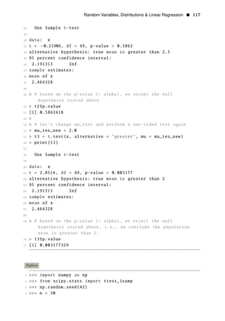 Random Variables, Distributions & Linear Regression • 117
38 One Sample t−test
39
40 data: x
41 t = −0.21906, df = 49, p−value = 0.5862
42 alternative hypothesis: true mean is greater than 2.5
43 95 percent confidence interval:
44 2.191313 Inf
45 sample estimates:
46 mean of x
47 2.464328
48
49 > # based on the p−value (> alpha), we accept the null
hypothesis stated above
50 > t2$p.value
51 [1] 0.5862418
52 >
53 > # let’s change mu_test and perform a one−sided test again
54 > mu_tes_new = 2.0
55 > t3 = t.test(x, alternative = "greater", mu = mu_tes_new)
56 > print(t3)
57
58 One Sample t−test
59
60 data: x
61 t = 2.8514, df = 49, p−value = 0.003177
62 alternative hypothesis: true mean is greater than 2
63 95 percent confidence interval:
64 2.191313 Inf
65 sample estimates:
66 mean of x
67 2.464328
68
69 > # based on the p−value (< alpha), we reject the null
hypothesis stated above, i.e., we conclude the population
mean is greater than 2.
70 > t3$p.value
71 [1] 0.003177329
Python
1 >>> import numpy as np
2 >>> from scipy.stats import ttest_1samp
3 >>> np.random.seed(42)
4 >>> n = 50
 