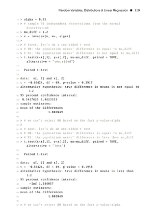 Random Variables, Distributions & Linear Regression • 119
8 > alpha = 0.95
9 > # sample 50 independent observations from the normal
distribution
10 > mu_diff = 1.2
11 > x = rmvnorm(n, mu, sigma)
12 >
13 > # first, let’s do a two−sided t test
14 > # H0: the population means’ difference is equal to mu_diff
15 > # H1: the population means’ difference is not equal to mu_diff
16 > t.test(x=x[,1], y=x[,2], mu=mu_diff , paired = TRUE,
alternative = "two.sided")
17
18 Paired t−test
19
20 data: x[, 1] and x[, 2]
21 t = −0.86424, df = 49, p−value = 0.3917
22 alternative hypothesis: true difference in means is not equal to
1.2
23 95 percent confidence interval:
24 0.5417625 1.4623353
25 sample estimates:
26 mean of the differences
27 1.002049
28
29 > # we can’t reject H0 based on the fact p value>alpha
30
−
>
31 > # next, let’s do an one−sided t test
32 > # H0: the population means’ difference is equal to mu_diff
33 > # H1: the population means’ difference is less than mu_diff
34 > t.test(x=x[,1], y=x[,2], mu=mu_diff , paired = TRUE,
alternative = "less")
35
36 Paired t−test
37
38 data: x[, 1] and x[, 2]
39 t = −0.86424, df = 49, p−value = 0.1958
40 alternative hypothesis: true difference in means is less than
1.2
41 95 percent confidence interval:
42 −Inf 1.386057
43 sample estimates:
44 mean of the differences
45 1.002049
46
47 > # we can’t reject H0 based on the fact p−value>alpha
 
