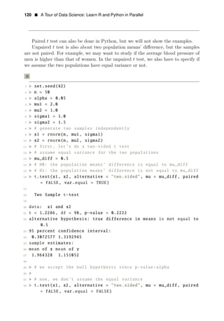 120 • A Tour of Data Science: Learn R and Python in Parallel
Paired t test can also be done in Python, but we will not show the examples.
Unpaired t test is also about two population means’ diﬀerence, but the samples
are not paired. For example, we may want to study if the average blood pressure of
men is higher than that of women. In the unpaired t test, we also have to specify if
we assume the two populations have equal variance or not.
R
1 > set.seed(42)
2 > n = 50
3 > alpha = 0.05
4 > mu1 = 2.0
5 > mu2 = 1.0
6 > sigma1 = 1.0
7 > sigma2 = 1.5
8 > # generate two samples independently
9 > x1 = rnorm(n, mu1, sigma1)
10 > x2 = rnorm(n, mu2, sigma2)
11 > # first, let’s do a two sided t test
12
−
> # assume equal variance for the two populations
13 > mu_diff = 0.5
14 > # H0: the population means’ difference is equal to mu_diff
15 > # H1: the population means’ difference is not equal to mu_diff
16 > t.test(x1, x2, alternative = "two.sided", mu = mu_diff , paired
= FALSE, var.equal = TRUE)
17
18 Two Sample t−test
19
20 data: x1 and x2
21 t = 1.2286, df = 98, p−value = 0.2222
22 alternative hypothesis: true difference in means is not equal to
0.5
23 95 percent confidence interval:
24 0.3072577 1.3192945
25 sample estimates:
26 mean of x mean of y
27 1.964328 1.151052
28
29 > # we accept the null hypothesis since p−value>alpha
30 >
31 > # now, we don’t assume the equal variance
32 > t.test(x1, x2, alternative = "two.sided", mu = mu_diff , paired
= FALSE, var.equal = FALSE)
 