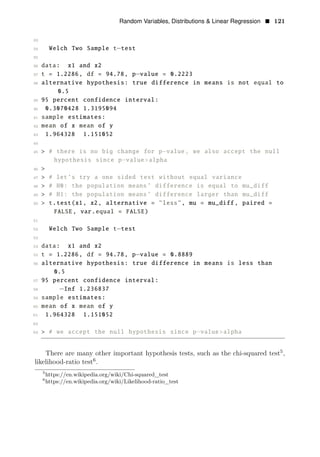 Random Variables, Distributions & Linear Regression • 121
33
34 Welch Two Sample t−test
35
36 data: x1 and x2
37 t = 1.2286, df = 94.78, p−value = 0.2223
38 alternative hypothesis: true difference in means is not equal to
0.5
39 95 percent confidence interval:
40 0.3070428 1.3195094
41 sample estimates:
42 mean of x mean of y
43 1.964328 1.151052
44
45 > # there is no big change for p−value, we also accept the null
hypothesis since p−value>alpha
46 >
47 > # let’s try a one sided test without equal variance
48 > # H0: the population means’ difference is equal to mu_diff
49 > # H1: the population means’ difference larger than mu_diff
50 > t.test(x1, x2, alternative = "less", mu = mu_diff , paired =
FALSE, var.equal = FALSE)
51
52 Welch Two Sample t test
53
−
54 data: x1 and x2
55 t = 1.2286, df = 94.78, p−value = 0.8889
56 alternative hypothesis: true difference in means is less than
0.5
57 95 percent confidence interval:
58 −Inf 1.236837
59 sample estimates:
60 mean of x mean of y
61 1.964328 1.151052
62
63 > # we accept the null hypothesis since p−value>alpha
There are many other important hypothesis tests, such as the chi-squared test5
,
likelihood-ratio test6
.
5
https://en.wikipedia.org/wiki/Chi-squared_test
6
https://en.wikipedia.org/wiki/Likelihood-ratio_test
 