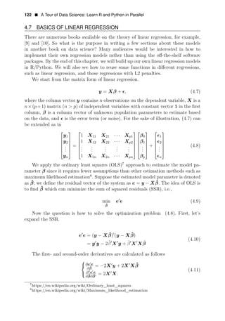 122 • A Tour of Data Science: Learn R and Python in Parallel
4.7 BASICS OF LINEAR REGRESSION
There are numerous books available on the theory of linear regression, for example,
[9] and [10]. So what is the purpose in writing a few sections about these models
in another book on data science? Many audiences would be interested in how to
implement their own regression models rather than using the oﬀ-the-shelf software
packages. By the end of this chapter, we will build up our own linear regression models
in R/Python. We will also see how to reuse some functions in diﬀerent regressions,
such as linear regression, and those regressions with L2 penalties.
We start from the matrix form of linear regression.
y = Xβ + E, (4.7)
where the column vector y contains n observations on the dependent variable, X is a
n×(p+1) matrix (n > p) of independent variables with constant vector 1 in the ﬁrst
column, β is a column vector of unknown population parameters to estimate based
on the data, and E is the error term (or noise). For the sake of illustration, (4.7) can
be extended as in
⎡
y1
⎤
1 X11 X21 Xp1 β0 E1
· · ·
⎢
⎢y2
⎥
1 X X X
⎥ 12 22 2 β1 E2
. =
⎡
⎢
⎢
· · ·
.
p
⎤ ⎡ ⎤ ⎡
. . . . +
⎤
⎢
.
⎥ ⎢ . . (4.8)
. . . . .
⎢
.
⎥ ⎢
. . . . .
yn 1 X1n X2n Xpn
⎥
⎥
⎥
⎢
⎢
⎥ ⎢
⎢
.
.
⎥
⎥ ⎢
.
.
⎥
· · · βp
⎥ ⎢
⎢
⎥
⎥
⎥ ⎢
En
⎥
⎣ ⎦ ⎣ ⎦ ⎣ ⎦ ⎣ ⎦
We apply the ordinary least squares (OLS)7
approach to estimate the model pa­
rameter β since it requires fewer assumptions than other estimation methods such as
maximum likelihood estimation8
. Suppose the estimated model parameter is denoted
as β̂; we deﬁne the residual vector of the system as e = y ˆ
ˆ
− Xβ. The idea of OLS is
to ﬁnd β which can minimize the sum of squared residuals (SSR), i.e.,
min e1
e (4.9)
β̂
Now the question is how to solve the optimization problem (4.8). First, let’s
expand the SSR.
e1
e = (y − Xβ̂)1
(y ˆ
− Xβ)
(4.10)
= y1
y − 2β̂1
X1
y + β̂1
X1
Xβ̂
The ﬁrst- and second-order derivatives are calculated as follows
⎧
∂e e
ˆ =
⎨ ˆ
−2X1
y + 2X1
Xβ
∂β
2
∂ e e
(4.11)
= 2X
ˆ
1
X.
∂β∂β̂
⎩
7
https://en.wikipedia.org/wiki/Ordinary_least_squares
8
https://en.wikipedia.org/wiki/Maximum_likelihood_estimation
 