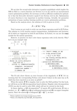 Random Variables, Distributions & Linear Regression • 123
We see that the second-order derivative is positive semideﬁnite which implies the
SSR in OLS is a convex function (see Section 3.1.4 in [3]) and for an unconstrained
convex optimization problem, the necessary as well as suﬃcient condition for optimal­
ity is that the ﬁrst-order derivative equals 0 (see Section 4.2.3 in [3]). Optimization
of convex function is very important in machine learning. Actually, the parameter
estimations of many machine learning models are convex optimization problems.
Based on the analysis above, the solution of (4.9) is given in (4.12).
1
β̂ = (X1
X)−
X1
y (4.12)
Now it seems we are ready to write our own linear regression model in R/Python.
The solution in (4.12) involves matrix transportation, multiplication and inversion,
all of which are supported in both R and Python. In Python, we can use the numpy
module for the matrix operations.
However, in practice we don’t solve linear regression with (4.12) directly. Why?
Let’s see an example with
1e + 6 −1
x = .
−1 1e − 6
R
1 > x=array(
c(10^6,−1,−1,10^−6),
c(2,2))
2 > # solve() would return the
inverse matrix
3 > solve(t(x) %∗% x)
4 Error in solve.default(
t(x) %∗% x) :
5 system is computationally
singular: reciprocal
condition number =
2.22044e−28
Python
1 >>> import numpy as np
2 >>> x=np.array([[1e6
,−1],[−1,1e−6]])
3 >>> np.linalg.inv(np.dot(x.
transpose(),x))
4 array([[4.50359963e+03,
4.50359963e+09],
5 [4.50359963e+09,
4.50359963e+15]])
The R code above throws an error because of the singularity of X1
X. It’s in­
teresting that the corresponding Python code doesn’t behave in the same way as R,
which has been reported as an issue on github9
.
When the matrix X1
X is singular, how to solve the OLS problem? In this book,
we will focus on the QR decomposition based solution. Singular value decomposition
(SVD) can also be used to solve OLS, which will not be covered in this book.
In linear algebra, a QR decomposition10
of matrix X would factorize X into a
product, i.e., X = QR where Q are orthogonal matrices and R is an upper triangular
matrix. Since the matrix Q is orthogonal (Q1
= Q−1
), we have
9
https://github.com/numpy/numpy/issues/10471
10
https://en.wikipedia.org/wiki/QR_decomposition
 