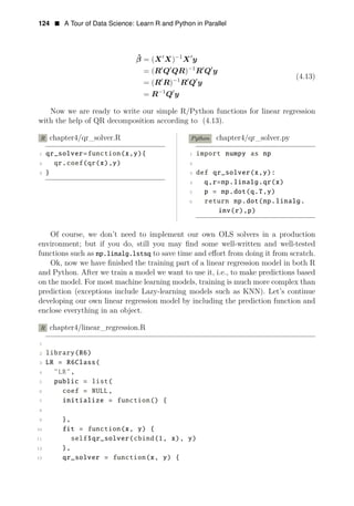 124 • A Tour of Data Science: Learn R and Python in Parallel
ˆ 1
β = (X1
X)−
X1
y
= (R1
Q1 1
QR)−
R1
Q1
y
(4.13)
= (R1
R)−1
R1
Q1
y
= R−1
Q1
y
Now we are ready to write our simple R/Python functions for linear regression
with the help of QR decomposition according to (4.13).
R chapter4/qr_solver.R Python chapter4/qr_solver.py
1 qr_solver=function(x,y){ 1 import numpy as np
2 qr.coef(qr(x),y) 2
3 } 3 def qr_solver(x,y):
4 q,r=np.linalg.qr(x)
5 p = np.dot(q.T,y)
6 return np.dot(np.linalg.
inv(r),p)
Of course, we don’t need to implement our own OLS solvers in a production
environment; but if you do, still you may ﬁnd some well-written and well-tested
functions such as np.linalg.lstsq to save time and eﬀort from doing it from scratch.
Ok, now we have ﬁnished the training part of a linear regression model in both R
and Python. After we train a model we want to use it, i.e., to make predictions based
on the model. For most machine learning models, training is much more complex than
prediction (exceptions include Lazy-learning models such as KNN). Let’s continue
developing our own linear regression model by including the prediction function and
enclose everything in an object.
R chapter4/linear_regression.R
1
2 library(R6)
3 LR = R6Class(
4 "LR",
5 public = list(
6 coef = NULL,
7 initialize = function() {
8
9 },
10 fit = function(x, y) {
11 self$qr_solver(cbind(1, x), y)
12 },
13 qr_solver = function(x, y) {
 