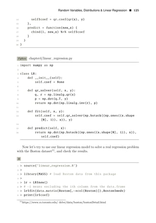 Random Variables, Distributions & Linear Regression • 125
14 self$coef = qr.coef(qr(x), y)
15 },
16 predict = function(new_x) {
17 cbind(1, new_x) %∗% self$coef
18 }
19 )
20 )
Python chapter4/linear_regression.py
1 import numpy as np
2
3 class LR:
4 def __init__(self):
5 self.coef = None
6
7 def qr_solver(self, x, y):
8 q, r = np.linalg.qr(x)
9 p = np.dot(q.T, y)
10 return np.dot(np.linalg.inv(r), p)
11
12 def fit(self, x, y):
13 self.coef = self.qr_solver(np.hstack((np.ones((x.shape
[0], 1)), x)), y)
14
15 def predict(self, x):
16 return np.dot(np.hstack((np.ones((x.shape[0], 1)), x)),
self.coef)
Now let’s try to use our linear regression model to solve a real regression problem
with the Boston dataset11
, and check the results.
R
1 > source(’linear_regression.R’)
2 >
3 > library(MASS) # load Boston data from this package
4 >
5 > lr = LR$new()
6 > # −i means excluding the ith column from the data.frame
7 > lr$fit(data.matrix(Boston[,−ncol(Boston)]),Boston$medv)
8 > print(lr$coef)
11
https://www.cs.toronto.edu/ delve/data/boston/bostonDetail.html
 