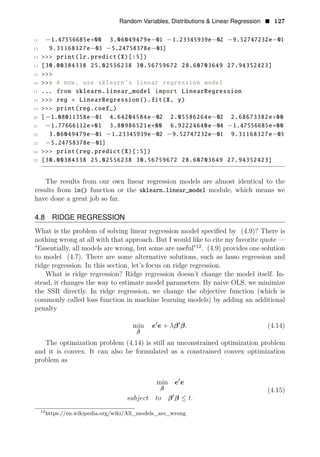Random Variables, Distributions & Linear Regression • 127
11 −1.47556685e+00 3.06049479e−01 −1.23345939e−02 −9.52747232e−01
12 9.31168327e−03 −5.24758378e−01]
13 >>> print(lr.predict(X)[:5])
14 [30.00384338 25.02556238 30.56759672 28.60703649 27.94352423]
15 >>>
16 >>> # now, use sklearn’s linear regression model
17 ... from sklearn.linear_model import LinearRegression
18 >>> reg = LinearRegression().fit(X, y)
19 >>> print(reg.coef_)
20 [−1.08011358e−01 4.64204584e−02 2.05586264e−02 2.68673382e+00
21 −1.77666112e+01 3.80986521e+00 6.92224640e−04 −1.47556685e+00
22 3.06049479e−01 −1.23345939e−02 −9.52747232e−01 9.31168327e−03
23 −5.24758378e−01]
24 >>> print(reg.predict(X)[:5])
25 [30.00384338 25.02556238 30.56759672 28.60703649 27.94352423]
The results from our own linear regression models are almost identical to the
results from lm() function or the sklearn.linear_model module, which means we
have done a great job so far.
4.8 RIDGE REGRESSION
What is the problem of solving linear regression model speciﬁed by (4.9)? There is
nothing wrong at all with that approach. But I would like to cite my favorite quote —
"Essentially, all models are wrong, but some are useful"12
. (4.9) provides one solution
to model (4.7). There are some alternative solutions, such as lasso regression and
ridge regression. In this section, let’s focus on ridge regression.
What is ridge regression? Ridge regression doesn’t change the model itself. In­
stead, it changes the way to estimate model parameters. By naive OLS, we minimize
the SSR directly. In ridge regression, we change the objective function (which is
commonly called loss function in machine learning models) by adding an additional
penalty
1
min e e + λβ1
β. (4.14)
β̂
The optimization problem (4.14) is still an unconstrained optimization problem
and it is convex. It can also be formulated as a constrained convex optimization
problem as
min e1
e
β̂ (4.15)
subject to β1
β ≤ t.
12
https://en.wikipedia.org/wiki/All_models_are_wrong
 