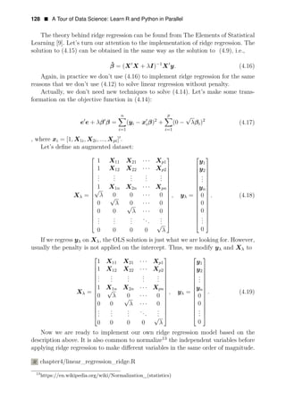128 • A Tour of Data Science: Learn R and Python in Parallel
The theory behind ridge regression can be found from The Elements of Statistical
Learning [9]. Let’s turn our attention to the implementation of ridge regression. The
solution to (4.15) can be obtained in the same way as the solution to (4.9), i.e.,
ˆ 1
β = (X1
X + λI)−
X1
y. (4.16)
Again, in practice we don’t use (4.16) to implement ridge regression for the same
reasons that we don’t use (4.12) to solve linear regression without penalty.
Actually, we don’t need new techniques to solve (4.14). Let’s make some trans­
formation on the objective function in (4.14):
n p
1 2 2
e e + λβ1
β = (yi
i
− x1
iβ) +
√
(0 − λβi) (4.17)
=1 i=1
, where xi = [1, X1i, X2i, ..., Xpi]1
.
Let’s deﬁne an augmented dataset:
⎡
1 X11 X21 Xp1 y1
· · ·
⎢ 1 X12 X22 · · · Xp2
⎤ ⎡
y2
⎢
. . . . .
⎤
⎢
. . . . . .
. . . . .
⎢ .
.
⎢
⎥ ⎢
1 X1n X2n · · · X
⎥
⎥
pn
⎥
⎢
⎢
⎥
⎥
Xλ =
⎢
⎢√
λ 0 0 · · · 0
⎥ ⎢ ⎥
√
λ
⎥
⎥
⎥ y
⎢
⎢
⎢ n
, yλ =
⎥
⎥
⎢
⎢ ⎢
0
⎥
⎥
⎥
. (4.18)
⎢
⎥
⎥
⎢
0 0 0
⎢ · · · 0
⎢
0 0
√
⎢
⎢
λ
. . .
· · · 0
⎥ ⎢
0
⎥
⎢
. . . . . .
.. .
⎥
⎥
⎥
⎢
⎢
⎢
⎥
⎥ ⎢
⎢
⎥
⎢
⎢
. . . .
⎥ .
.
⎥
⎥
0 0
√
0 λ 0
⎥
⎥
0
⎥
⎣ ⎦ ⎣
If we regress yλ on Xλ, the OLS solution is just what we are looking
⎦
for. However,
usually the penalty is not applied on the intercept. Thus, we modify yλ and Xλ to
⎡
1 X11 X21 · · · Xp1
1 X12 X22 · · · X
⎤ ⎡
y1
⎢
⎢
.
p2 y2
. . . .
. . . . .
⎥
⎥
⎢
⎢
.
⎤
⎢
. . . . . .
.
1 X1n X2n Xpn
⎥ ⎢
yn
⎥
⎥
⎥
Xλ =
⎢
⎢
⎢
⎢ · · ·
√ = (4.19)
0
⎥
⎥
⎢
⎥
⎥
⎥
⎢
⎢ ⎥
⎢
⎢0
,
λ 0
yλ .
· · · 0
√
⎢
⎢
0 0 λ · · · 0
⎥
⎥ ⎢ ⎥
. . . . .
. . . . .
⎥
⎥
⎢
⎢
0
⎥
⎥
⎢
.
.
⎢
⎢
. . . . .
⎥
⎢
⎢
.
⎥
⎥
0 0 0 0
√
λ
⎥
⎥
⎢
⎢
⎥
⎥ ⎢
0
⎥
⎥
⎣
Now we are ready to implement our own ridge
⎦
regression
⎣
mo
⎦
del based on the
description above. It is also common to normalize13
the independent variables before
applying ridge regression to make diﬀerent variables in the same order of magnitude.
R chapter4/linear_regression_ridge.R
13
https://en.wikipedia.org/wiki/Normalization_(statistics)
 