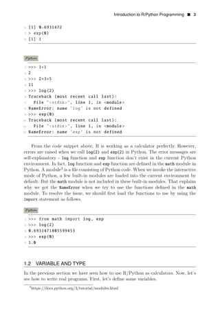 Introduction to R/Python Programming • 3
6 [1] 0.6931472
7 > exp(0)
8 [1] 1
Python
1 >>> 1+1
2 2
3 >>> 2∗3+5
4 11
5 >>> log(2)
6 Traceback (most recent call last):
7 File "<stdin>", line 1, in <module >
8 NameError: name ’log’ is not defined
9 >>> exp(0)
10 Traceback (most recent call last):
11 File "<stdin>", line 1, in <module >
12 NameError: name ’exp’ is not defined
From the code snippet above, R is working as a calculator perfectly. However,
errors are raised when we call log(2) and exp(2) in Python. The error messages are
self-explanatory - log function and exp function don’t exist in the current Python
environment. In fact, log function and exp function are deﬁned in the math module in
Python. A module3
is a ﬁle consisting of Python code. When we invoke the interactive
mode of Python, a few built-in modules are loaded into the current environment by
default. But the math module is not included in these built-in modules. That explains
why we got the NameError when we try to use the functions deﬁned in the math
module. To resolve the issue, we should ﬁrst load the functions to use by using the
import statement as follows.
Python
1 >>> from math import log, exp
2 >>> log(2)
3 0.6931471805599453
4 >>> exp(0)
5 1.0
1.2 VARIABLE AND TYPE
In the previous section we have seen how to use R/Python as calculators. Now, let’s
see how to write real programs. First, let’s deﬁne some variables.
3
https://docs.python.org/3/tutorial/modules.html
 