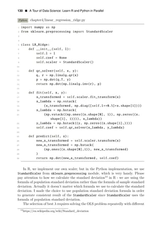 130 • A Tour of Data Science: Learn R and Python in Parallel
Python chapter4/linear_regression_ridge.py
1 import numpy as np
2 from sklearn.preprocessing import StandardScaler
3
4
5 class LR_Ridge:
6 def __init__(self, l):
7 self.l = l
8 self.coef = None
9 self.scaler = StandardScaler()
10
11 def qr_solver(self, x, y):
12 q, r = np.linalg.qr(x)
13 p = np.dot(q.T, y)
14 return np.dot(np.linalg.inv(r), p)
15
16 def fit(self, x, y):
17 x_transformed = self.scaler.fit_transform(x)
18 x_lambda = np.vstack(
19 (x_transformed , np.diag([self.l∗∗0.5]∗x.shape[1])))
20 x_lambda = np.hstack(
21 (np.vstack((np.ones((x.shape[0], 1)), np.zeros((x.
shape[1], 1)))), x_lambda))
22 y_lambda = np.hstack((y, np.zeros((x.shape[1],))))
23 self.coef = self.qr_solver(x_lambda , y_lambda)
24
25 def predict(self, x):
26 new_x_transformed = self.scaler.transform(x)
27 new_x_transformed = np.hstack(
28 (np.ones((x.shape[0],1)), new_x_transformed)
29 )
30 return np.dot(new_x_transformed , self.coef)
In R, we implement our own scaler; but in the Python implementation, we use
StandardScaler from sklearn.preprocessing module, which is very handy. Please
pay attention to how we calculate the standard deviation14
in R - we are using the
formula of population standard deviation rather than the formula of sample standard
deviation. Actually it doesn’t matter which formula we use to calculate the standard
deviation. I made the choice to use population standard deviation formula in order
to generate consistent result of the StandardScaler since StandardScaler uses the
formula of population standard deviation.
The selection of best λ requires solving the OLS problem repeatedly with diﬀerent
14
https://en.wikipedia.org/wiki/Standard_deviation
 