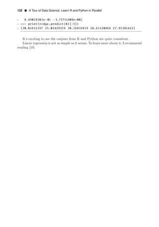 132 • A Tour of Data Science: Learn R and Python in Parallel
14 8.49059103e−01 −3.73711409e+00]
15 >>> print(ridge.predict(X)[:5])
16 [30.01652397 25.02429359 30.56839459 28.61520864 27.95385422]
It’s exciting to see the outputs from R and Python are quite consistent.
Linear regression is not as simple as it seems. To learn more about it, I recommend
reading [10].
 