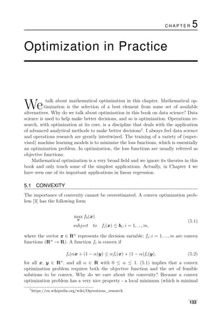 C H A P T E R 5
Optimization in Practice
We talk about mathematical optimization in this chapter. Mathematical op­
timization is the selection of a best element from some set of available
alternatives. Why do we talk about optimization in this book on data science? Data
science is used to help make better decisions, and so is optimization. Operations re­
search, with optimization at its core, is a discipline that deals with the application
of advanced analytical methods to make better decisions1
. I always feel data science
and operations research are greatly intertwined. The training of a variety of (super­
vised) machine learning models is to minimize the loss functions, which is essentially
an optimization problem. In optimization, the loss functions are usually referred as
objective functions.
Mathematical optimization is a very broad ﬁeld and we ignore its theories in this
book and only touch some of the simplest applications. Actually, in Chapter 4 we
have seen one of its important applications in linear regression.
5.1 CONVEXITY
The importance of convexity cannot be overestimated. A convex optimization prob­
lem [3] has the following form
max f0(x)
x
(5.1)
subject to fi(x) ≤ bi; i = 1, ..., m,
where the vector x ∈ Rn
represents the decision variable; fi; i = 1, ..., m are convex
functions (Rn
→ R). A function fi is convex if
fi(αx + (1 − α)y) ≤ αfi(x) + (1 − α)fi(y), (5.2)
for all x, y ∈ Rn
, and all α ∈ R with 0 ≤ α ≤ 1. (5.1) implies that a convex
optimization problem requires both the objective function and the set of feasible
solutions to be convex. Why do we care about the convexity? Because a convex
optimization problem has a very nice property - a local minimum (which is minimal
1
https://en.wikipedia.org/wiki/Operations_research
133
 