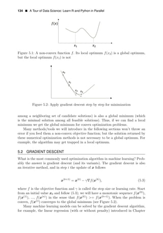 134 • A Tour of Data Science: Learn R and Python in Parallel
Figure 5.1: A non-convex function f. Its local optimum f(x2) is a global optimum,
but the local optimum f(x1) is not
Figure 5.2: Apply gradient descent step by step for minimization
among a neighboring set of candidate solutions) is also a global minimum (which
is the minimal solution among all feasible solutions). Thus, if we can ﬁnd a local
minimum we get the global minimum for convex optimization problems.
Many methods/tools we will introduce in the following sections won’t throw an
error if you feed them a non-convex objective function; but the solution returned by
these numerical optimization methods is not necessary to be a global optimum. For
example, the algorithm may get trapped in a local optimum.
5.2 GRADIENT DESCENT
What is the most commonly used optimization algorithm in machine learning? Prob­
ably the answer is gradient descent (and its variants). The gradient descent is also
an iterative method, and in step i the update of x follows
(k+1) (k)
− γ∇f( (
x k)
x = x ), (5.3)
where f is the objective function and γ is called the step size or learning rate. Start
(0)
),
from an initial value x0 and follow (5.3); we will have a monotonic sequence f(x
f(x(1)
), ..., f(x(n)
) in the sense that f(x(k)
) >= f(x(k+1)
). When the problem is
convex, f(x(i)
) converges to the global minimum (see Figure 5.2).
Many machine learning models can be solved by the gradient descent algorithm,
for example, the linear regression (with or without penalty) introduced in Chapter
 