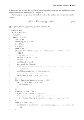 Optimization in Practice • 135
4. Let’s see how to use the vanilla (standard) gradient descent method in the linear
regression that we introduced in Chapter 4.
According to the gradient derived in (4.11), the update for the parameters be­
comes:
β̂(k+1) ˆ β(k)
).
= β(k)
+ 2γX1
(y − X ˆ (5.4)
R chapter5/linear_regression_gradient_descent.R
1 library(R6)
2 LR_GD = R6Class(
3 "LR_GD",
4 public = list(
5 coef = NULL,
6 learning_rate = NULL,
7 x = NULL,
8 y = NULL,
9 seed = NULL,
10 initialize = function(x, y, learning_rate = 0.001, seed =
42) {
11 # we add 1s to x
12 self$x = cbind(1, x)
13 self$y = y
14 self$seed = seed
15 set.seed(self$seed)
16 # we use a fixed learning rate here, but it can also be
adaptive
17 self$learning_rate = learning_rate
18 # let’s initialize the coef
19 self$coef = runif(ncol(self$x))
20 },
21 fit = function(max_iteration = 1000) {
22 for (i in 1:max_iteration) {
23 self$update()
24 }
25 },
26 gradient = function() {
27 y_hat = self$predict(self$x)
28 # we normalize the gradient by the sample size
29 − 2 ∗ (t(self$x) %∗% (self$y − y_hat)) / nrow(self$x)
30 },
31 update = function() {
32 self$coef = self$coef − self$learning_rate ∗ self$gradient
()
33 },
 
