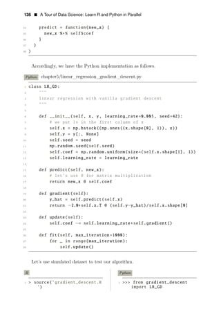 136 • A Tour of Data Science: Learn R and Python in Parallel
34 predict = function(new_x) {
35 new_x %∗% self$coef
36 }
37 )
38 )
Accordingly, we have the Python implementation as follows.
Python chapter5/linear_regression_gradient_descent.py
1 class LR_GD:
2 """
3 linear regression with vanilla gradient descent
4 """
5
6 def __init__(self, x, y, learning_rate=0.005, seed=42):
7 # we put 1s in the first column of x
8 self.x = np.hstack((np.ones((x.shape[0], 1)), x))
9 self.y = y[:, None]
10 self.seed = seed
11 np.random.seed(self.seed)
12 self.coef = np.random.uniform(size=(self.x.shape[1], 1))
13 self.learning_rate = learning_rate
14
15 def predict(self, new_x):
16 # let’s use @ for matrix multiplication
17 return new_x @ self.coef
18
19 def gradient(self):
20 y_hat = self.predict(self.x)
21 return −2.0∗self.x.T @ (self.y−y_hat)/self.x.shape[0]
22
23 def update(self):
24 self.coef −= self.learning_rate∗self.gradient()
25
26 def fit(self, max_iteration=1000):
27 for _ in range(max_iteration):
28 self.update()
Let’s use simulated dataset to test our algorithm.
R Python
1 > source(’gradient_descent.R 1 >>> from gradient_descent
’) import LR_GD
 