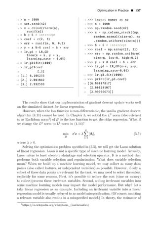 Optimization in Practice • 137
2 > n = 1000 2 >>> import numpy as np
3 > set.seed(42) 3 >>> n = 1000
4 > x = cbind(rnorm(n), 4 >>> np.random.seed(42)
runif(n)) 5 >>> x = np.column_stack((np.
5 > b = 6 # intercept
random.normal(size=n), np
6 > coef = c(2, 3)
.random.uniform(size=n)))
7 > err = runif(n, 0, 0.2)
6 >>> b = 6 # intercept
8 > y = x %∗% coef + b + err
7 >>> coef = np.array([2, 3])
9 > lr_gd = LR_GD
8 >>> err = np.random.uniform(
$new(x = x, y = y,
size=n, low=0, high=0.2)
learning_rate = 0.05)
9 >>> y = x @ coef + b +
10 > lr_gd err
$fit(1000)
,
> >>> lr_gd = LR_GD(x=x y=y,
11 lr_gd$coef 10
learning_rate=0.05)
12 [,1]
13 [1,] it
6.106233 11 >>> lr_gd.f (1000)
rint(lr_gd.coef)
14 2,] >>> p
[ 2.001042 12
15 [3,] 2.992593 13 [[6.09887817]
14 [2.00028507]
15 [2.99996673]]
The results show that our implementation of gradient descent update works well
on the simulated dataset for linear regression.
However, when the loss function is non-diﬀerentiable, the vanilla gradient descent
algorithm (4.11) cannot be used. In Chapter 5, we added the 2
L norm (also referred
to as Euclidean norm2
) of β to the loss function to get the ridge regression. What if
we change the 2
L norm to 1
L norm in (4.14)?
p
min e1
e + λ |βi|, (5.5)
β̂ i=1
where λ > 0.
Solving the optimization problem speciﬁed in (5.5), we will get the Lasso solution
of linear regression. Lasso is not a speciﬁc type of machine learning model. Actually,
Lasso refers to least absolute shrinkage and selection operator. It is a method that
performs both variable selection and regularization. What does variable selection
mean? When we build up a machine learning model, we may collect as many data
points (also called features, or independent variables) as possible. However, if only a
subset of these data points are relevant for the task, we may need to select the subset
explicitly for some reasons. First, it’s possible to reduce the cost (time or money)
to collect/process these irrelevant variables. Second, adding irrelevant variables into
some machine learning models may impact the model performance. But why? Let’s
take linear regression as an example. Including an irrelevant variable into a linear
regression model is usually referred to as model misspeciﬁcation. (Of course, omitting
a relevant variable also results in a misspeciﬁed model.) In theory, the estimator of
2
https://en.wikipedia.org/wiki/Norm_(mathematics)
 