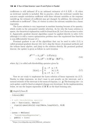 138 • A Tour of Data Science: Learn R and Python in Parallel
coeﬃcients is still unbiased (θ̂ is an unbiased estimator of θ if E(θ̂) = θ) when
an irrelevant variable is included. But in practice, when the irrelevant variable has
non-zero sample correlation coeﬃcient with these relevant variables or the response
variable y, the estimate of coeﬃcient may get changed. In addition, the estimator of
coeﬃcients is ineﬃcient3
. Thus, it’s better to select the relevant variables for a linear
regression.
The Lasso solution is very important in machine learning because of its sparsity,
which results in the automated variable selection. As for why the Lasso solution is
sparse, the theoretical explanation could be found from [9]. Let’s focus on how to solve
it. Apparently, gradient descent algorithm cannot be applied directly to solve (5.5)
although it is still a convex optimization problem since the regularized loss function
is non-diﬀerentiable because of ||.
Proximal gradient is one of the algorithms that can be used to solve (5.5) is
called proximal gradient descent [14]. Let’s skip the theory of proximal methods and
the tedious linear algebra, and jump to the solution directly. By proximal gradient
descent, the update is given as follows in each iteration
(k+1)
=
β Sλγ( (
β i)
− 2γ∇(e1
e)))
(5.6)
= Sλγ( (
β i)
+ 2γX1
(y − (
Xβ i)
)),
where Sθ(·) is called soft-thresholding operator given by
zi − θ zi > θ;
[Sθ(z)]i =
⎧
⎪
⎨
0 |zi| ≤ θ; (5.7)
zi + θ zi < −θ.
⎪
⎩
Now we are ready to implement the Lasso solution of linear regression via (5.7).
Similar to ridge regression, we don’t want to put penalty on the intercept, and a
natural estimate of the intercept is the mean of response, i.e., ȳ. The learning rate γ in
each update could be ﬁxed or adapted (change over iterations). In the implementation
below, we use the largest eigenvalue of X1
X as the ﬁxed learning rate.
R chapter5/lasso.R
1 library(R6)
2
3 # soft−thresholding operator
4 sto = function(z, theta){
5 sign(z)∗pmax(abs(z)−rep(theta,length(z)), 0.0)
6 }
7
8 Lasso = R6Class(
9 "LassoLinearRegression",
10 public = list(
3
https://en.wikipedia.org/wiki/Eﬃcient_estimator
 