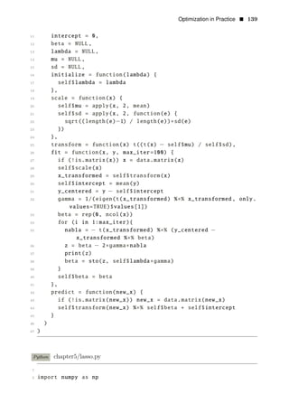 Optimization in Practice • 139
11 intercept = 0,
12 beta = NULL,
13 lambda = NULL,
14 mu = NULL,
15 sd = NULL,
16 initialize = function(lambda) {
17 self$lambda = lambda
18 },
19 scale = function(x) {
20 self$mu = apply(x, 2, mean)
21 self$sd = apply(x, 2, function(e) {
22 sqrt((length(e)−1) / length(e))∗sd(e)
23 })
24 },
25 transform = function(x) t((t(x) − self$mu) / self$sd),
26 fit = function(x, y, max_iter=100) {
27 if (!is.matrix(x)) x = data.matrix(x)
28 self$scale(x)
29 x_transformed = self$transform(x)
30 self$intercept = mean(y)
31 y_centered = y − self$intercept
32 gamma = 1/(eigen(t(x_transformed) %∗% x_transformed , only.
values=TRUE)$values[1])
33 beta = rep(0, ncol(x))
34 for (i in 1:max_iter){
35 nabla = − t(x_transformed) %∗% (y_centered −
x_transformed %∗% beta)
36 z = beta − 2∗gamma∗nabla
37 print(z)
38 beta = sto(z, self$lambda∗gamma)
39 }
40 self$beta = beta
41 },
42 predict = function(new_x) {
43 if (!is.matrix(new_x)) new_x = data.matrix(new_x)
44 self$transform(new_x) %∗% self$beta + self$intercept
45 }
46 )
47 )
Python chapter5/lasso.py
1
2 import numpy as np
 