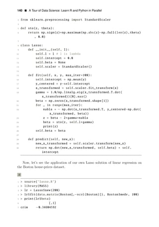 140 • A Tour of Data Science: Learn R and Python in Parallel
3 from sklearn.preprocessing import StandardScaler
4
5 def sto(z, theta):
6 return np.sign(z)∗np.maximum(np.abs(z)−np.full(len(z),theta)
, 0.0)
7
8 class Lasso:
9 def __init__(self, l):
10 self.l = l # l is lambda
11 self.intercept = 0.0
12 self.beta = None
13 self.scaler = StandardScaler()
14
15 def fit(self, x, y, max_iter=100):
16 self.intercept = np.mean(y)
17 y_centered = y−self.intercept
18 x_transformed = self.scaler.fit_transform(x)
19 gamma = 1.0/np.linalg.eig(x_transformed.T.dot(
x_transformed))[0].max()
20 beta = np.zeros(x_transformed.shape[1])
21 for _ in range(max_iter):
22 nabla = − np.dot(x_transformed.T, y_centered−np.dot(
x_transformed , beta))
23 z = beta − 2∗gamma∗nabla
24 beta = sto(z, self.l∗gamma)
25 print(z)
26 self.beta = beta
27
28 def predict(self, new_x):
29 new_x_transformed = self.scaler.transform(new_x)
30 return np.dot(new_x_transformed , self.beta) + self.
intercept
Now, let’s see the application of our own Lasso solution of linear regression on
the Boston house-prices dataset.
R
1 > source(’lasso.R’)
2 > library(MASS)
3 > lr = Lasso$new(200)
4 > lr$fit(data.matrix(Boston[,−ncol(Boston)]), Boston$medv, 100)
5 > print(lr$beta)
6 [,1]
7 crim −0.34604592
 