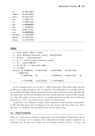 Optimization in Practice • 141
8 zn 0.38537301
9 indus −0.03155016
10 chas 0.61871441
11 nox −1.08927715
12 rm 2.96073304
13 age 0.00000000
14 dis −1.74602943
15 rad 0.02111245
16 tax 0.00000000
17 ptratio −1.77697602
18 black 0.67323937
19 lstat −3.71677103
Python
1 >>> from lasso import Lasso
2 >>> from sklearn.datasets import load_boston
3 >>> boston = load_boston()
4 >>> X, y = boston.data, boston.target
5 >>> lr = Lasso(200.0)
6 >>> lr.fit(X, y, max_iter=100)
7 >>> lr.beta
8 array([−0.34604592, 0.38537301, −0.03155016, 0.61871441,
9
−1.08927715,
2.96073304, −0. , −1.74602943, 0.02111245, −0.
,
10 −1.77697602, 0.67323937, −3.71677103])
In the example above, we set the λ = 200.0 arbitrarily. The results show that the
coeﬃcients of age and tax are zero. In practice, the selection of λ is usually done by
cross-validation which will be introduced later in this book. If you have used the oﬀ-
the-shelf Lasso solvers in R/Python you may wonder why the λ used in this example
is so big. One major reason is that in our implementation the ﬁrst item in the loss
function, i.e., e1
e is not scaled by the number of observations.
In practice, one challenge to apply Lasso regression is the selection of parameter
λ. We will talk about that in Chapter 6 in more detail. The basic idea is to select
the best λ to minimize the prediction error on the unseen data.
5.3 ROOT-FINDING
There is a close relation between optimization and root-ﬁnding. To ﬁnd the roots of
f(x) = 0, we may try to minimize 2
f (x) alternatively. Under speciﬁc conditions, to
minimize f(x) we may try to solve the root-ﬁnding problem of f1
(x) = 0 (e.g., see
 