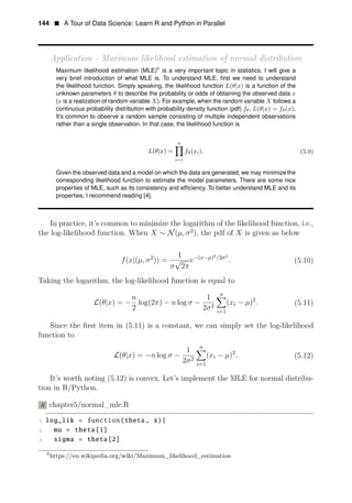 144 • A Tour of Data Science: Learn R and Python in Parallel
Application - Maximum likelihood estimation of normal distribution
Maximum likelihood 6
estimation (MLE) is a very important topic in statistics. I will give a
very brief introduction of what MLE is. To understand MLE, ﬁrst we need to understand
the likelihood function. Simply speaking, the likelihood function L(θ|x) is a function of the
unknown parameters θ to describe the probability or odds of obtaining the observed data x
(x is a realization of random variable X). For example, when the random variable X follows a
continuous probability distribution with probability density function (pdf) fθ, L(θ|x) = fθ(x).
It’s common to observe a random sample consisting of multiple independent observations
rather than a single observation. In that case, the likelihood function is
n
L(θ|x) = fθ(xi). (5.9)
i=1
Given the observed data and a model on which the data are generated, we may minimize the
corresponding likelihood function to estimate the model parameters. There are some nice
properties of MLE, such as its consistency and efﬁciency. To better understand MLE and its
properties, I recommend reading [4].
In practice, it’s common to minimize the logarithm of the likelihood function, i.e.,
the log-likelihood function. When X ∼ N(μ, 2
σ ), the pdf of X is given as below
1 ( )2 2 2
f( 2
x|(μ, σ )) = √ e− x−μ / σ
. (5.10)
σ 2π
Taking the logarithm, the log-likelihood function is equal to
n
n 1
L( 2
θ|x) = − log(2π)
2
− n log σ − (
2
xi − μ) .
2 (5.11)
σ i=1
Since the ﬁrst item in (5.11) is a constant, we can simply set the log-likelihood
function to
1 n
L( 2
θ|x) = −n log σ − (xi − μ) .
2 (5.12)
2σ i=1
It’s worth noting (5.12) is convex. Let’s implement the MLE for normal distribu­
tion in R/Python.
R chapter5/normal_mle.R
1 log_lik = function(theta, x){
2 mu = theta[1]
3 sigma = theta[2]
6
https://en.wikipedia.org/wiki/Maximum_likelihood_estimation
 