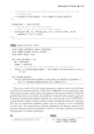 Optimization in Practice • 145
4 # we return the negative log−likelihood since optim is for
minimization
5 −(−length(x)∗log(sigma) − 0.5/sigma^2∗sum((x−mu)^2))
6 }
7
8 normal_mle = function(x){
9 # par=c(0,1) as the initial values
10 # lower=c(−Inf, 1e−6) for the lower bounds
11 optim(par=c(0, 1), fn=log_lik , x=x, lower=c(−Inf, 1e−6),
method="L−BFGS−B")$par
12 }
Python chapter5/normal_mle.py
1 from scipy.optimize import minimize
2 from numpy.random import normal
3 from math import log
4
5 def log_lik(theta, x):
6 mu = theta[0]
7 sigma = theta[1]
8 # return the negative log−likelihood for minimization
9 return −(−len(x)∗log(sigma) − 0.5/sigma∗∗2∗sum((e−mu)∗∗2 for e
in x))
10
11 def normal_mle(x):
12 return minimize(fun=lambda e:log_lik(e,x),x0=[0,1],method=’L−
BFGS−B’,bounds=((None,None),(1e−6,None))).x
There is no bound set for the mean parameter μ, while we need to set the lower
bound for the standard deviation σ. We chose ’L-BFGS-B’ as the optimization algo­
rithm in this example, which requires the gradient of the objective function. When the
gradient function is not provided, the gradient is estimated in the numeric approach.
In general, providing the gradient function may speed up the work. ’L-BFGS-B’ is
a quasi-Newton method. Newton method requires the Hessian matrix for optimiza­
tion, but the calculation of Hessian matrix may be expensive or even unavailable
in some cases. The quasi-Newton methods approximate the Hessian matrix of the
objective function instead of calculation. Now let’s use these functions to estimate
the parameters of normal distribution.
R Python
1 > source(’normal_mle.R’) 1 >>> from numpy.random
import seed, normal
 