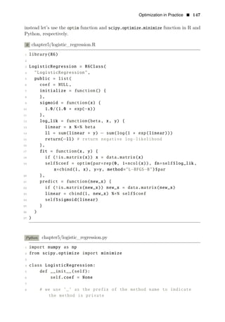 Optimization in Practice • 147
instead let’s use the optim function and scipy.optimize.minimize function in R and
Python, respectively.
R chapter5/logistic_regression.R
1 library(R6)
2
3 LogisticRegression = R6Class(
4 "LogisticRegression",
5 public = list(
6 coef = NULL,
7 initialize = function() {
8 },
9 sigmoid = function(x) {
10 1.0/(1.0 + exp(−x))
11 },
12 log_lik = function(beta, x, y) {
13 linear = x %∗% beta
14 ll = sum(linear ∗ y) − sum(log(1 + exp(linear)))
15 return(−ll) # return negative log−likelihood
16 },
17 fit = function(x, y) {
18 if (!is.matrix(x)) x = data.matrix(x)
19 self$coef = optim(par=rep(0, 1+ncol(x)), fn=self$log_lik ,
x=cbind(1, x), y=y, method="L−BFGS−B")$par
20 },
21 predict = function(new_x) {
22 if (!is.matrix(new_x)) new_x = data.matrix(new_x)
23 linear = cbind(1, new_x) %∗% self$coef
24 self$sigmoid(linear)
25 }
26 )
27 )
Python chapter5/logistic_regression.py
1 import numpy as np
2 from scipy.optimize import minimize
3
4 class LogisticRegression:
5 def __init__(self):
6 self.coef = None
7
8 # we use ’_’ as the prefix of the method name to indicate
the method is private
 