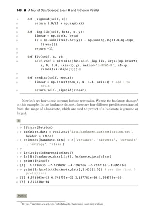 148 • A Tour of Data Science: Learn R and Python in Parallel
9 def _sigmoid(self, x):
10 return 1.0/(1 + np.exp(−x))
11
12 def _log_lik(self, beta, x, y):
13 linear = np.dot(x, beta)
14 ll = np.sum(linear.dot(y)) − np.sum(np.log(1.0+np.exp(
linear)))
15 return −ll
16
17 def fit(self, x, y):
18 self.coef = minimize(fun=self._log_lik , args=(np.insert(
x, 0, 1.0, axis=1),y), method=’L−BFGS−B’, x0=np.
zeros(1+x.shape[1])).x
19
20 def predict(self, new_x):
21 linear = np.insert(new_x, 0, 1.0, axis=1) # add 1 to
new_x
22 return self._sigmoid(linear)
Now let’s see how to use our own logistic regression. We use the banknote dataset7
in this example. In the banknote dataset, there are four diﬀerent predictors extracted
from the image of a banknote, which are used to predict if a banknote is genuine or
forged.
R
1 > library(Metrics)
2 > banknote_data = read.csv(’data_banknote_authentication.txt’,
header = FALSE)
3 > colnames(banknote_data) = c(’variance’, ’skewness’, ’curtosis’
, ’entropy’, ’class’)
4 >
5 > lr=LogisticRegression$new()
6 > lr$fit(banknote_data[,1:4], banknote_data$class)
7 > print(lr$coef)
8 [1] 7.3216635 −7.8590497 −4.1907866 −5.2872185 −0.6052346
9 > print(lr$predict(banknote_data[,1:4])[1:5]) # see the first 5
predictions
10 [1] 4.071505e−19 6.741755e 22 2.187781e 10 1.604733e 16
11
− − −
[5] 4.579230e−01
Python
7
https://archive.ics.uci.edu/ml/datasets/banknote+authentication
 