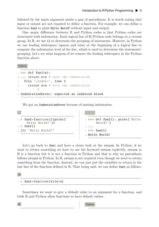 Introduction to R/Python Programming • 5
followed by the input argument inside a pair of parentheses. It is worth noting that
input or output are not required to deﬁne a function. For example, we can deﬁne a
function fun2 to print Hello World! without input and output.
One major diﬀerence between R and Python codes is that Python codes are
structured with indentation. Each logical line of R/Python code belongs to a certain
group. In R, we use {} to determine the grouping of statements. However, in Python
we use leading whitespace (spaces and tabs) at the beginning of a logical line to
compute the indentation level of the line, which is used to determine the statements’
grouping. Let’s see what happens if we remove the leading whitespace in the Python
function above.
Python
1 >>> def fun1(x):
2 ... return x∗x # note the indentation
3 File "<stdin>", line 2
4 return x∗x # note the indentation
5 ^
6 IndentationError: expected an indented block
We got an IndentationError because of missing indentation.
R Python
1 > fun2=function(){print(’ 1 >>> def fun2(): print(’Hello
Hello World!’)} World!’)
2 > fun2() 2 ...
3 [1] "Hello World!" 3 >>> fun2()
4 Hello World!
Let’s go back to fun1 and have a closer look at the return. In Python, if we
want to return something we have to use the keyword return explicitly. return in
R is a function but it is not a function in Python and that is why no parenthesis
follows return in Python. In R, return is not required even though we need to return
something from the function. Instead, we can just put the variables to return in the
last line of the function deﬁned in R. That being said, we can deﬁne fun1 as follows.
R
1 > fun1=function(x){x∗x}
Sometimes we want to give a default value to an argument for a function, and
both R and Python allow functions to have default values.
R Python
 