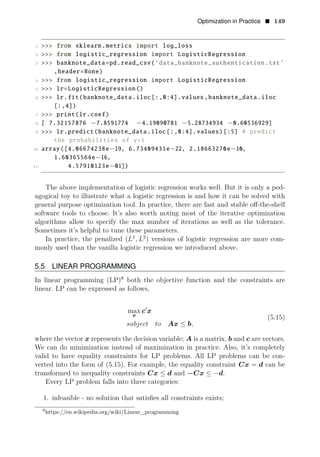 Optimization in Practice • 149
1 >>> from sklearn.metrics import log_loss
2 >>> from logistic_regression import LogisticRegression
3 >>> banknote_data=pd.read_csv(’data_banknote_authentication.txt’
,header=None)
4 >>> from logistic_regression import LogisticRegression
5 >>> lr=LogisticRegression()
6 >>> lr.fit(banknote_data.iloc[:,0:4].values ,banknote_data.iloc
[:,4])
7 >>> print(lr.coef)
8 [ 7.32157876 −7.8591774 −4.19090781 −5.28734934 −0.60536929]
9 >>> lr.predict(banknote_data.iloc[:,0:4].values)[:5] # predict
the probabilities of y=1
10 array([4.06674238e−19, 6.73409431e−22, 2.18663270e−10,
1.60365564e−16,
11 4.57910123e−01])
The above implementation of logistic regression works well. But it is only a ped­
agogical toy to illustrate what a logistic regression is and how it can be solved with
general purpose optimization tool. In practice, there are fast and stable oﬀ-the-shelf
software tools to choose. It’s also worth noting most of the iterative optimization
algorithms allow to specify the max number of iterations as well as the tolerance.
Sometimes it’s helpful to tune these parameters.
In practice, the penalized ( 1 2
L , L ) versions of logistic regression are more com­
monly used than the vanilla logistic regression we introduced above.
5.5 LINEAR PROGRAMMING
In linear programming (LP)8
both the objective function and the constraints are
linear. LP can be expressed as follows,
max c1
x
x
(5.15)
subject to Ax ≤ b,
where the vector x represents the decision variable; A is a matrix, b and c are vectors.
We can do minimization instead of maximization in practice. Also, it’s completely
valid to have equality constraints for LP problems. All LP problems can be con­
verted into the form of (5.15). For example, the equality constraint Cx = d can be
transformed to inequality constraints Cx ≤ d and −Cx ≤ −d.
Every LP problem falls into three categories:
1. infeasible - no solution that satisﬁes all constraints exists;
8
https://en.wikipedia.org/wiki/Linear_programming
 