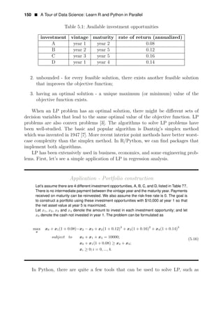150 • A Tour of Data Science: Learn R and Python in Parallel
Table 5.1: Available investment opportunities
investment vintage maturity rate of return (annualized)
A year 1 year 2 0.08
B year 2 year 5 0.12
C year 3 year 5 0.16
D year 1 year 4 0.14
2. unbounded - for every feasible solution, there exists another feasible solution
that improves the objective function;
3. having an optimal solution - a unique maximum (or minimum) value of the
objective function exists.
When an LP problem has an optimal solution, there might be diﬀerent sets of
decision variables that lead to the same optimal value of the objective function. LP
problems are also convex problems [3]. The algorithms to solve LP problems have
been well-studied. The basic and popular algorithm is Dantzig’s simplex method
which was invented in 1947 [7]. More recent interior point methods have better worst-
case complexity than the simplex method. In R/Python, we can ﬁnd packages that
implement both algorithms.
LP has been extensively used in business, economics, and some engineering prob­
lems. First, let’s see a simple application of LP in regression analysis.
Application - Portfolio construction
Let’s assume there are 4 different investment opportunities, A, B, C, and D, listed in Table ??.
There is no intermediate payment between the vintage year and the maturity year. Payments
received on maturity can be reinvested. We also assume the risk-free rate is 0. The goal is
to construct a portfolio using these investment opportunities with $10,000 at year 1 so that
the net asset value at year 5 is maximized.
Let x1, x2, x3 and x4 denote the amount to invest in each investment opportunity; and let
x0 denote the cash not invested in year 1. The problem can be formulated as
max + (1 + 0 08) + (1 + 0 12)3
+ (1 + 0 16)2
+ (1 + 0 14)3
x0 x1 . −x2 − x3 x2 . x3 . x4 .
x
subject to x0 + x1 + x4 = 10000; (5.16)
x0 + x1(1 + 0.08) ≥ x2 + x3;
xi ≥ 0; i = 0, ..., 4.
In Python, there are quite a few tools that can be used to solve LP, such as
 