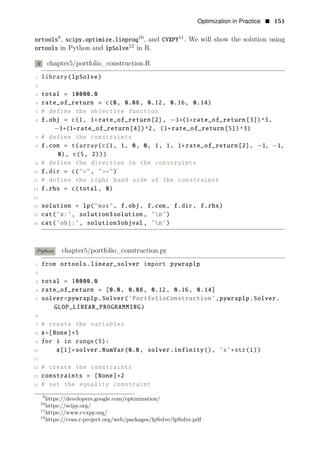 Optimization in Practice • 151
9
ortools , 10
scipy.optimize.linprog , and 11
CVXPY . We will show the solution using
12
in Python and
ortools lpSolve in R.
R chapter5/portfolio_construction.R
1 library(lpSolve)
2
3 total = 10000.0
4 rate_of_return = c(0, 0.08, 0.12, 0.16, 0.14)
5 # define the objective function
6 f.obj = c(1, 1+rate_of_return[2], −1+(1+rate_of_return[3])^3,
−1+(1+rate_of_return[4])^2, (1+rate_of_return[5])^3)
7 # define the constraints
8 f.con = t(array(c(1, 1, 0, 0, 1, 1, 1+rate_of_return[2], −1, −1,
0), c(5, 2)))
9 # define the direction in the constraints
10 f.dir = c("=", ">=")
11 # define the right hand side of the constraints
12 f.rhs = c(total, 0)
13
14 solution = lp("max", f.obj, f.con, f.dir, f.rhs)
15 cat(’x:’, solution$solution , ’n’)
16 cat(’obj:’, solution$objval , ’n’)
Python chapter5/portfolio_construction.py
1 from ortools.linear_solver import pywraplp
2
3 total = 10000.0
4 rate_of_return = [0.0, 0.08, 0.12, 0.16, 0.14]
5 solver=pywraplp.Solver(’PortfolioConstruction’,pywraplp.Solver.
GLOP_LINEAR_PROGRAMMING)
6
7 # create the variables
8 x=[None]∗5
9 for i in range(5):
10 x[i]=solver.NumVar(0.0, solver.infinity(), ’x’+str(i))
11
12 # create the constraints
13 constraints = [None]∗2
14 # set the equality constraint
9
https://developers.google.com/optimization/
10
https://scipy.org/
11
https://www.cvxpy.org/
12
https://cran.r-project.org/web/packages/lpSolve/lpSolve.pdf
 