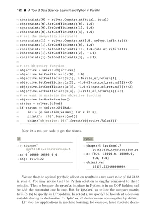 152 • A Tour of Data Science: Learn R and Python in Parallel
15 constraints[0] = solver.Constraint(total, total)
16 constraints[0].SetCoefficient(x[0], 1.0)
17 constraints[0].SetCoefficient(x[1], 1.0)
18 constraints[0].SetCoefficient(x[4], 1.0)
19 # set the inequality constraint
20 constraints[1] = solver.Constraint(0.0, solver.infinity())
21 constraints[1].SetCoefficient(x[0], 1.0)
22 constraints[1].SetCoefficient(x[1], 1.0+rate_of_return[1])
23 constraints[1].SetCoefficient(x[2], −1.0)
24 constraints[1].SetCoefficient(x[3], −1.0)
25
26 # set objective function
27 objective = solver.Objective()
28 objective.SetCoefficient(x[0], 1.0)
29 objective.SetCoefficient(x[1], 1.0+rate_of_return[1])
30 objective.SetCoefficient(x[2], −1.0+(1+rate_of_return[2])∗∗3)
31 objective.SetCoefficient(x[3], −1.0+(1+rate_of_return[3])∗∗2)
32 objective.SetCoefficient(x[4], (1+rate_of_return[4]) 3)
33
∗∗
# we want to maximize the objective function
34 objective.SetMaximization()
35 status = solver.Solve()
36 if status == solver.OPTIMAL:
37 sol = [e.solution_value() for e in x]
38 print("x: {0}".format(sol))
39 print("objective: {0}".format(objective.Value()))
Now let’s run our code to get the results.
R Python
1 > source(’ 1 chapter5 $python3.7
portfolio_construction.R portfolio_construction.py
’)
2 x: [0.0, 10800.0,
x: 0 10000.0,
10000 10800 0 0 2
0.0,
3 obj: 15173.22 0.0]
3 objective:
15173.222400000004
We see that the optimal portfolio allocation results in a net asset value of 15173.22
in year 5. You may notice that the Python solution is lengthy compared to the R
solution. That is because the ortools interface in Python is in an OOP fashion and
we add the constraint one by one. But for lpSolve, we utilize the compact matrix
form (5.15) to specify an LP problem. In ortools, we specify the bounds of a decision
variable during its declaration. In lpSolve, all decisions are non-negative by default.
LP also has applications in machine learning; for example, least absolute devia­
 