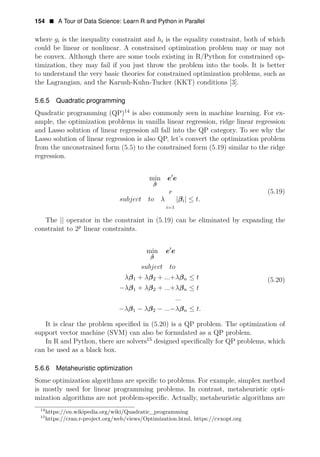 154 • A Tour of Data Science: Learn R and Python in Parallel
where gi is the inequality constraint and hi is the equality constraint, both of which
could be linear or nonlinear. A constrained optimization problem may or may not
be convex. Although there are some tools existing in R/Python for constrained op­
timization, they may fail if you just throw the problem into the tools. It is better
to understand the very basic theories for constrained optimization problems, such as
the Lagrangian, and the Karush-Kuhn-Tucker (KKT) conditions [3].
5.6.5 Quadratic programming
Quadratic programming (QP)14
is also commonly seen in machine learning. For ex­
ample, the optimization problems in vanilla linear regression, ridge linear regression
and Lasso solution of linear regression all fall into the QP category. To see why the
Lasso solution of linear regression is also QP, let’s convert the optimization problem
from the unconstrained form (5.5) to the constrained form (5.19) similar to the ridge
regression.
min e1
e
β̂
p (5.19)
subject to λ |βi| ≤ t.
i=1
The || operator in the constraint in (5.19) can be eliminated by expanding the
constraint to 2p
linear constraints.
min e1
e
β̂
subject to
λβ1 + λβ2 + ...+λβn ≤ t (5.20)
−λβ1 + λβ2 + ...+λβn ≤ t
...
λβ1 λβ2 ... λβn t.
− − − − ≤
It is clear the problem speciﬁed in (5.20) is a QP problem. The optimization of
support vector machine (SVM) can also be formulated as a QP problem.
In R and Python, there are solvers15
designed speciﬁcally for QP problems, which
can be used as a black box.
5.6.6 Metaheuristic optimization
Some optimization algorithms are speciﬁc to problems. For example, simplex method
is mostly used for linear programming problems. In contrast, metaheuristic opti­
mization algorithms are not problem-speciﬁc. Actually, metaheuristic algorithms are
14
https://en.wikipedia.org/wiki/Quadratic_programming
15
https://cran.r-project.org/web/views/Optimization.html, https://cvxopt.org
 
