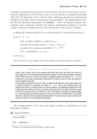 Optimization in Practice • 155
strategies to guide the search process for the solutions. There is a wide variety of meta­
heuristic algorithms in the literature, and one of my favorites is simulated annealing
(SA) [16]. SA algorithm can be used for both continuous and discrete optimization
problems (or hybrid, such as mixed integer programming16
). The optim function in R
has the SA algorithm implemented (set method = ’SANN’) for general purpose min­
imization with continuous variables. For discrete optimization problems, it usually
requires customized implementation. The pseudocode of SA is given as follows.
• deﬁne the cooling schedule Tk, an energy function E, and initial solution s0
• for k = 1, ..., m
– pick a random neighbor sk based on sk−1
– calculate the energy change δ = E(sk) − E(sk−1)
– calculate the acceptance probability P = e−δ/Tk
– if P < random(0, 1), sk = sk−1
• return sm.
Let’s see how we can apply SA for the famous traveling salesman problem.
Application - Traveling salesman problem
Given a list of cities, what is the shortest route that visits each city once and returns to
the original city? This combinatorial optimization problem is the traveling salesman problem
(TSP). When there are K cities, the number of feasible solutions is equal to (K − 1)!/2. It
is difﬁcult to enumerate and evaluate all solutions for a large number of cities. SA algorithm
ﬁts this problem quite well.
Let’s consider a problem with only 10 cities. To apply the SA algorithm, we need to determine
a cooling schedule. For simplicity, we chose Tk = T0αk
. As for the energy function, the
length of the route is a natural choice. For many problems, the challenge to apply SA is how
to generate new solutions from the incumbent. And most of the time there are various ways
to do that, but some may not be efﬁcient. In this TSP problem, we adopt a simple strategy,
i.e., randomly select two different cities from the current route and switch them. If the switch
results in a shorter route we would accept the switch; if the new route is longer, we still could
accept the switch with the acceptance probability.
The implementation of SA with this simple strategy is implemented in both
R/Python as follows.
R chapter5/TSP.R
1 library(R6)
2
3 TSP = R6Class(
16
https://en.wikipedia.org/wiki/Integer_programming
 