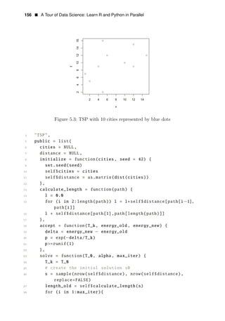 156 • A Tour of Data Science: Learn R and Python in Parallel
Figure 5.3: TSP with 10 cities represented by blue dots
4 "TSP",
5 public = list(
6 cities = NULL,
7 distance = NULL,
8 initialize = function(cities, seed = 42) {
9 set.seed(seed)
10 self$cities = cities
11 self$distance = as.matrix(dist(cities))
12 },
13 calculate_length = function(path) {
14 l = 0.0
15 for (i in 2:length(path)) l = l+self$distance[path[i−1],
path[i]]
16 l + self$distance[path[1],path[length(path)]]
17 },
18 accept = function(T_k, energy_old , energy_new) {
19 delta = energy_new − energy_old
20 p = exp(−delta/T_k)
21 p>=runif(1)
22 },
23 solve = function(T_0, alpha, max_iter) {
24 T_k = T_0
25 # create the initial solution s0
26 s = sample(nrow(self$distance), nrow(self$distance),
replace=FALSE)
27 length_old = self$calculate_length(s)
28 for (i in 1:max_iter){
 