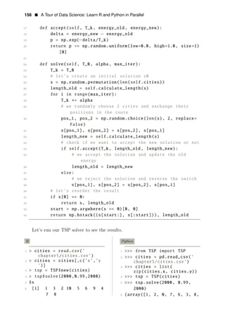 158 • A Tour of Data Science: Learn R and Python in Parallel
17 def accept(self, T_k, energy_old , energy_new):
18 delta = energy_new − energy_old
19 p = np.exp(−delta/T_k)
20 return p >= np.random.uniform(low=0.0, high=1.0, size=1)
[0]
21
22 def solve(self, T_0, alpha, max_iter):
23 T_k = T_0
24 # let’s create an initial solution s0
25 s = np.random.permutation(len(self.cities))
26 length_old = self.calculate_length(s)
27 for i in range(max_iter):
28 T_k ∗= alpha
29 # we randomly choose 2 cities and exchange their
positions in the route
30 pos_1, pos_2 = np.random.choice(len(s), 2, replace=
False)
31 s[pos_1], s[pos_2] = s[pos_2], s[pos_1]
32 length_new = self.calculate_length(s)
33 # check if we want to accept the new solution or not
34 if self.accept(T_k, length_old , length_new):
35 # we accept the solution and update the old
energy
36 length_old = length_new
37 else:
38 # we reject the solution and reverse the switch
39 s[pos_1], s[pos_2] = s[pos_2], s[pos_1]
40 # let’s reorder the result
41 if s[0] == 0:
42 return s, length_old
43 start = np.argwhere(s == 0)[0, 0]
44 return np.hstack((s[start:], s[:start])), length_old
Let’s run our TSP solver to see the results.
R Python
1 > cities = read.csv(’ 1 >>> from TSP import TSP
chapter5/cities.csv’) 2 >>> cities = pd.read_csv(’
2 > cities = cities[,c(’x’,’y chapter5/cities.csv’)
’)] 3 >>> cities = list(
3 > tsp = TSP$new(cities) zip(cities.x, cities.y))
4 > tsp$solve(2000,0.99,2000) 4 >>> tsp = TSP(cities)
5 $s 5 >>> tsp.solve(2000, 0.99,
6 [1] 1 3 2 10 5 6 9 4 2000)
7 8 6 (array([1, 2, 0, 7, 6, 3, 8,
 