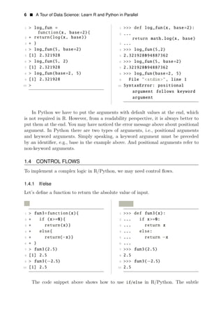 6 • A Tour of Data Science: Learn R and Python in Parallel
1 > log_fun = 1 >>> def log_fun(x, base=2):
function(x, base=2){ 2 ...
2 + return(log(x, base)) return math.log(x, base)
3 + } 3 ...
4 > log_fun(5, base=2) 4 >>> log_fun(5,2)
5 [1] 2.321928 5 2.321928094887362
6 > log_fun(5, 2) 6 >>> log_fun(5, base=2)
7 [1] 2.321928 7 2.321928094887362
8 > log_fun(base=2, 5) 8 >>> log_fun(base=2, 5)
9 [1] 2.321928 9 File "<stdin>", line 1
10 > 10 SyntaxError: positional
argument follows keyword
argument
In Python we have to put the arguments with default values at the end, which
is not required in R. However, from a readability perspective, it is always better to
put them at the end. You may have noticed the error message above about positional
argument. In Python there are two types of arguments, i.e., positional arguments
and keyword arguments. Simply speaking, a keyword argument must be preceded
by an identiﬁer, e.g., base in the example above. And positional arguments refer to
non-keyword arguments.
1.4 CONTROL FLOWS
To implement a complex logic in R/Python, we may need control ﬂows.
1.4.1 If/else
Let’s deﬁne a function to return the absolute value of input.
R Python
1 > fun3=function(x){ 1 >>> def fun3(x):
2 + if (x>=0){ 2 ... if x>=0:
3 + return(x)} 3 ... return x
4 + else{ 4 ... else:
5 + return( x)}
6
− 5 ... return x
+ } 6
−
...
7 > fun3(2.5) 7 >>> fun3(2.5)
8 [1] 2.5 8 2.5
9 > fun3(−2.5) 9 >>> fun3(
10
−2.5)
[1] 2.5 10 2.5
The code snippet above shows how to use if/else in R/Python. The subtle
 