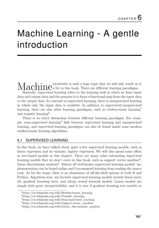 C H A P T E R 6
Machine Learning - A gentle
introduction
Machinelearning is such a huge topic that we will only touch on it
a bit in this book. There are diﬀerent learning paradigms.
Basically, supervised learning refers to the learning task in which we have input
data and output data and the purpose is to learn a functional map from the input data
to the output data. In contrast to supervised learning, there is unsupervised learning
in which only the input data is available. In addition to supervised/unsupervised
learning, there are also other learning paradigms, such as reinforcement learning1
and transfer learning2
.
There is no strict distinction between diﬀerent learning paradigms. For exam­
ple, semi-supervised learning3
falls between supervised learning and unsupervised
learning, and supervised learning paradigms can also be found inside some modern
reinforcement learning algorithms.
6.1 SUPERVISED LEARNING
In this book, we have talked about quite a few supervised learning models, such as
linear regression and its variants, logistic regression. We will also spend some eﬀort
in tree-based models in this chapter. There are many other interesting supervised
learning models that we don’t cover in this book, such as support vector machine4
,
linear discriminant analysis5
. Almost all well-known supervised learning models’ im­
plementations can be found online and I recommend learning from reading the source
code. As for the usage, there is an abundance of oﬀ-the-shelf options in both R and
Python. Algorithm-wise, my favorite supervised learning models include linear mod­
els, gradient boosting trees, and (deep) neural network models. Linear models are
simple with great interpretability; and it is rare if gradient boosting tree models or
1
https://en.wikipedia.org/wiki/Reinforcement_learning
2
https://en.wikipedia.org/wiki/Transfer_learning
3
https://en.wikipedia.org/wiki/Semi-supervised_learning
4
https://en.wikipedia.org/wiki/Support-vector_machine
5
https://en.wikipedia.org/wiki/Linear_discriminant_analysis
161
 