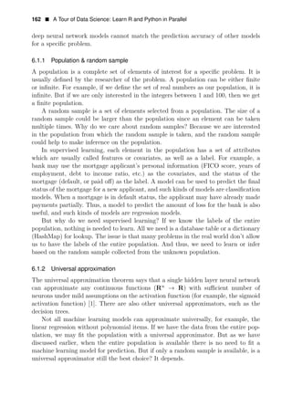 162 • A Tour of Data Science: Learn R and Python in Parallel
deep neural network models cannot match the prediction accuracy of other models
for a speciﬁc problem.
6.1.1 Population & random sample
A population is a complete set of elements of interest for a speciﬁc problem. It is
usually deﬁned by the researcher of the problem. A population can be either ﬁnite
or inﬁnite. For example, if we deﬁne the set of real numbers as our population, it is
inﬁnite. But if we are only interested in the integers between 1 and 100, then we get
a ﬁnite population.
A random sample is a set of elements selected from a population. The size of a
random sample could be larger than the population since an element can be taken
multiple times. Why do we care about random samples? Because we are interested
in the population from which the random sample is taken, and the random sample
could help to make inference on the population.
In supervised learning, each element in the population has a set of attributes
which are usually called features or covariates, as well as a label. For example, a
bank may use the mortgage applicant’s personal information (FICO score, years of
employment, debt to income ratio, etc.) as the covariates, and the status of the
mortgage (default, or paid oﬀ) as the label. A model can be used to predict the ﬁnal
status of the mortgage for a new applicant, and such kinds of models are classiﬁcation
models. When a mortgage is in default status, the applicant may have already made
payments partially. Thus, a model to predict the amount of loss for the bank is also
useful, and such kinds of models are regression models.
But why do we need supervised learning? If we know the labels of the entire
population, nothing is needed to learn. All we need is a database table or a dictionary
(HashMap) for lookup. The issue is that many problems in the real world don’t allow
us to have the labels of the entire population. And thus, we need to learn or infer
based on the random sample collected from the unknown population.
6.1.2 Universal approximation
The universal approximation theorem says that a single hidden layer neural network
can approximate any continuous functions (Rn
→ R) with suﬃcient number of
neurons under mild assumptions on the activation function (for example, the sigmoid
activation function) [1]. There are also other universal approximators, such as the
decision trees.
Not all machine learning models can approximate universally, for example, the
linear regression without polynomial items. If we have the data from the entire pop­
ulation, we may ﬁt the population with a universal approximator. But as we have
discussed earlier, when the entire population is available there is no need to ﬁt a
machine learning model for prediction. But if only a random sample is available, is a
universal approximator still the best choice? It depends.
 