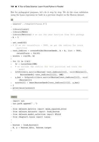 164 • A Tour of Data Science: Learn R and Python in Parallel
But for pedagogical purposes, let’s do it step by step. We do the cross validation
using the Lasso regression we built in a previous chapter on the Boston dataset.
R
1 source(’../chapter5/lasso.R’)
2
3 library(caret)
4 library(MASS)
5 library(Metrics) # we use the rmse function from this package
6 k = 5
7
8 set.seed(42)
9 # if we set returnTrain = TRUE, we get the indices for train
partition
10 test_indices = createFolds(Boston$medv, k = k, list = TRUE,
returnTrain = FALSE)
11 scores = rep(NA, k)
12
13 for (i in 1:k){
14 lr = Lasso$new(200)
15 # we exclude the indices for test partition and train the
model
16 lr$fit(data.matrix(Boston[−test_indices[[i]], −ncol(Boston)]),
Boston$medv[−test_indices[[i]]], 100)
17 y_hat = lr$predict(data.matrix(Boston[test_indices[[i]], −ncol
(Boston)]))
18 scores[i] = rmse(Boston$medv[test_indices[[i]]], y_hat)
19 }
20 print(mean(scores))
Python
1 import sys
2 sys.path.append("..")
3
4 from sklearn.metrics import mean_squared_error
5 from sklearn.datasets import load_boston
6 from sklearn.model_selection import KFold
7 from chapter5.lasso import Lasso
8
9
10 boston = load_boston()
11 X, y = boston.data, boston.target
12
 