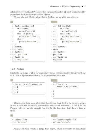 Introduction to R/Python Programming • 7
diﬀerence between R and Python is that the condition after if must be embraced by
parenthesis in R but it is optional in Python.
We can also put if after else. But in Python, we use elif as a shortcut.
R Python
1 > fun4=function(x){ 1 >>> def fun4(x):
2 + if (x==0){ 2 ... if x==0:
3 + print(’zero’)} 3 ... print(’zero’)
4 + else if (x>0){ 4 ... elif x>0:
5 + print(’positive’)} 5 ... print(’positive’)
6 + else{ 6 ... else:
7 + print(’negative’)} 7 ... print(’negative’)
8 + } 8 ...
9 > fun4(0) 9 >>> fun4(0)
10 [1] "zero" 10 zero
11 > fun4(1) 11 >>> fun4(1)
12 [1] "positive" 12 positive
13 > fun4(−1) 13 >>> fun4(
14
−1)
[1] "negative" 14 negative
1.4.2 For loop
Similar to the usage of if in R, we also have to use parenthesis after the keyword for
in R. But in Python there should be no parenthesis after for.
R Python
1 > for (i in 1:3){print(i)} 1 >>> for i in
range(1,4):print(i)
2 [1] 1
2
3 [1] 2
...
3 1
4 [1] 3
4 2
5 3
There is something more interesting than the for loop itself in the snippets above.
In the R code, the expression 1:3 creates a vector with elements 1, 2 and 3. In the
Python code, we use the range() function for the ﬁrst time. Let’s have a look at
them.
R Python
1 > typeof(1:3) 1 >>> type(range(1,4))
2 [1] "integer" 2 <class ’range’>
range() function returns a range type object, which represents an immutable
 
