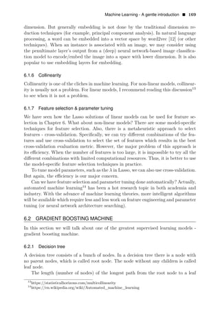 Machine Learning - A gentle introduction • 169
dimension. But generally embedding is not done by the traditional dimension re­
duction techniques (for example, principal component analysis). In natural language
processing, a word can be embedded into a vector space by word2vec [12] (or other
techniques). When an instance is associated with an image, we may consider using
the penultimate layer’s output from a (deep) neural network-based image classiﬁca­
tion model to encode/embed the image into a space with lower dimension. It is also
popular to use embedding layers for embedding.
6.1.6 Collinearity
Collinearity is one of the cliches in machine learning. For non-linear models, collinear­
ity is usually not a problem. For linear models, I recommend reading this discussion13
to see when it is not a problem.
6.1.7 Feature selection & parameter tuning
We have seen how the Lasso solutions of linear models can be used for feature se­
lection in Chapter 6. What about non-linear models? There are some model-speciﬁc
techniques for feature selection. Also, there is a metaheuristic approach to select
features - cross-validation. Speciﬁcally, we can try diﬀerent combinations of the fea­
tures and use cross-validation to select the set of features which results in the best
cross-validation evaluation metric. However, the major problem of this approach is
its eﬃciency. When the number of features is too large, it is impossible to try all the
diﬀerent combinations with limited computational resources. Thus, it is better to use
the model-speciﬁc feature selection techniques in practice.
To tune model parameters, such as the λ in Lasso, we can also use cross-validation.
But again, the eﬃciency is our major concern.
Can we have feature selection and parameter tuning done automatically? Actually,
automated machine learning14
has been a hot research topic in both academia and
industry. With the advance of machine learning theories, more intelligent algorithms
will be available which require less and less work on feature engineering and parameter
tuning (or neural network architecture searching).
6.2 GRADIENT BOOSTING MACHINE
In this section we will talk about one of the greatest supervised learning models ­
gradient boosting machine.
6.2.1 Decision tree
A decision tree consists of a bunch of nodes. In a decision tree there is a node with
no parent nodes, which is called root node. The node without any children is called
leaf node.
The length (number of nodes) of the longest path from the root node to a leaf
13
https://statisticalhorizons.com/multicollinearity
14
https://en.wikipedia.org/wiki/Automated_machine_learning
 