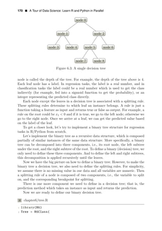 170 • A Tour of Data Science: Learn R and Python in Parallel
node 0
node 1
node 3 node 4
node 2
node 5
node 7 node 8
node 6
Figure 6.3: A single decision tree
node is called the depth of the tree. For example, the depth of the tree above is 4.
Each leaf node has a label. In regression tasks, the label is a real number, and in
classiﬁcation tasks the label could be a real number which is used to get the class
indirectly (for example, fed into a sigmoid function to get the probability), or an
integer representing the predicted class directly.
Each node except the leaves in a decision tree is associated with a splitting rule.
These splitting rules determine to which leaf an instance belongs. A rule is just a
function taking a feature as input and returns true or false as output. For example, a
rule on the root could be x1 < 0 and if it is true, we go to the left node; otherwise we
go to the right node. Once we arrive at a leaf, we can get the predicted value based
on the label of the leaf.
To get a closer look, let’s try to implement a binary tree structure for regression
tasks in R/Python from scratch.
Let’s implement the binary tree as a recursive data structure, which is composed
partially of similar instances of the same data structure. More speciﬁcally, a binary
tree can be decomposed into three components, i.e., its root node, the left subtree
under the root, and the right subtree of the root. To deﬁne a binary (decision) tree, we
only need to deﬁne these three components. And to deﬁne the left and right subtrees,
this decomposition is applied recursively until the leaves.
Now we have the big picture on how to deﬁne a binary tree. However, to make the
binary tree a decision tree, we also need to deﬁne the splitting rules. For simplicity,
we assume there is no missing value in our data and all variables are numeric. Then
a splitting rule of a node is composed of two components, i.e., the variable to split
on, and the corresponding breakpoint for splitting.
There is one more component we need to deﬁne in a decision tree; that is, the
prediction method which takes an instance as input and returns the prediction.
Now we are ready to deﬁne our binary decision tree.
R chapter6/tree.R
1 library(R6)
2 Tree = R6Class(
 