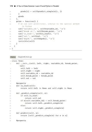 172 • A Tour of Data Science: Learn R and Python in Parallel
47 preds[i] = self$predict_single(x[i, ])
48 }
49 preds
50 },
51 print = function() {
52 # we can call print(tree), similar to the special method
in Python
53 cat("variable_id:", self$variable_id , "n")
54 cat("break at:", self$break_point , "n")
55 cat("is_leaf:", self$is_leaf(), "n")
56 cat("val:", self$val, "n")
57 cat("depth:", self$depth(), "n")
58 invisible(self)
59 }
60 )
61 )
Python chapter6/tree.py
1 class Tree:
2 def __init__(self, left, right, variable_id , break_point ,
val):
3 self.left = left
4 self.right = right
5 self.variable_id = variable_id
6 self.break_point = break_point
7 self.val = val
8
9 @property
10 def is_leaf(self):
11 return self.left is None and self.right is None
12
13 def _predict_single(self, x):
14 if self.is_leaf:
15 return self.val
16 if x[self.variable_id] < self.break_point:
17 return self.left._predict_single(x)
18 else:
19 return self.right._predict_single(x)
20
21 def predict(self, x):
22 return [self._predict_single(e) for e in x]
23
24 @property
 