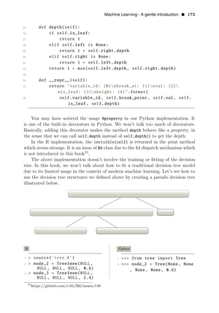 Machine Learning - A gentle introduction • 173
25 def depth(self):
26 if self.is_leaf:
27 return 1
28 elif self.left is None:
29 return 1 + self.right.depth
30 elif self.right is None:
31 return 1 + self.left.depth
32 return 1 + max(self.left.depth, self.right.depth)
33
34 def __repr__(self):
35 return "variable_id: {0}nbreak_at: {1}nval: {2}
nis_leaf: {3}nheight: {4}".format(
36 self.variable_id , self.break_point , self.val, self.
is_leaf , self.depth)
You may have noticed the usage @property in our Python implementation. It
is one of the built-in decorators in Python. We won’t talk too much of decorators.
Basically, adding this decorator makes the method depth behave like a property, in
the sense that we can call self.depth instead of self.depth() to get the depth.
In the R implementation, the invisible(self) is returned in the print method
which seems strange. It is an issue of R6 class due to the S3 dispatch mechanism which
is not introduced in this book15
.
The above implementation doesn’t involve the training or ﬁtting of the decision
tree. In this book, we won’t talk about how to ﬁt a traditional decision tree model
due to its limited usage in the context of modern machine learning. Let’s see how to
use the decision tree structures we deﬁned above by creating a pseudo decision tree
illustrated below.
node 0 splitting rule if x2 < 3.2 -> left otherwise -> right
node 1 splitting rule if x1 < 10.5 -> left otherwise -> right node 2
node 3 with value = 2.4 node 4 with value = 4.5
R Python
1 > source(’tree.R’) 1 >>> from tree import Tree
2 > node_2 = Tree$new(NULL, 2 >>> node_2 = Tree(None, None
NULL, NULL, NULL, 0.6) , None, None, 0.6)
3 > node_3 = Tree$new(NULL,
NULL, NULL, NULL, 2.4)
15
https://github.com/r-lib/R6/issues/140
 