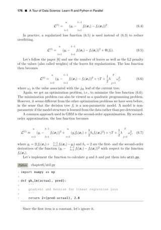176 • A Tour of Data Science: Learn R and Python in Parallel
n t 1
L(t)
−
= ( i) − ft( 2
yi − fl(x xi)) (6.4)
i=1 l=1
In practice, a regularized loss function (6.5) is used instead of (6.3) to reduce
overﬁtting.
n t 1
L(t)
−
= (yi − fl(xi) − ft(xi))2
+ Φ(ft). (6.5)
i=1 l=1
Let’s follow the paper [6] and use the number of leaves as well as the L2 penalty
of the values (also called weights) of the leaves for regularization. The loss function
then becomes
n t 1 T
L(t)
−
1
i
= (yi
=1
− fl(xi)
l=1
− 2
f ( 2
t xi)) + γT + λ ωj , (6.6)
2 j=1
where ωj is the value associated with the jth leaf of the current tree.
Again, we get an optimization problem, i.e., to minimize the loss function (6.6).
The minimization problem can also be viewed as a quadratic programming problem.
However, it seems diﬀerent from the other optimization problems we have seen before,
in the sense that the decision tree ft is a non-parametric model. A model is non-
parametric if the model structure is learned from the data rather than pre-determined.
A common approach used in GBM is the second-order approximation. By second-
order approximation, the loss function becomes
n t 1 n T
L(t)
−
1 1
≈ (yi − fl(xi))2
+ ( (x ) + 2
gift i
2
hift(xi)2
) + γT +
2
λ ωj , (6.7)
i=1 l=1 i=1 j=1
where t−1
gi = 2(ft(xi)+ l=1 fl(xi)−yi) and hi = 2 are the ﬁrst- and the second-order
derivatives of the function ( t−1
yi − l=1 fl(xi) − ft(xi))2
with respect to the function
ft(xi).
Let’s implement the function to calculate g and h and put them into util.py.
Python chapter6/util.py
1 import numpy as np
2
3 def gh_lm(actual , pred):
4 ’’’
5 gradient and hessian for linear regression loss
6 ’’’
7 return 2∗(pred−actual), 2.0
Since the ﬁrst item is a constant, let’s ignore it.
 